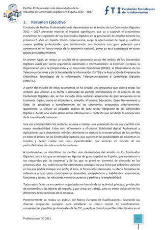 Perfiles Profesionales más demandados de la                                               
Industria de Contenidos Digitales en España 2012 – 2017 


3. Resumen Ejecutivo 
El estudio de Perfiles Profesionales más demandados en el ámbito de los Contenidos Digitales 
2012  –  2017  pretende  mostrar  el  impacto  significativo  que  va  a  suponer  el  crecimiento 
económico del segmento de los Contenidos Digitales en la generación de empleo durante los 
próximos  5  años  en  España.  Como  consecuencia,  surge  la  oportunidad  de  crear  y  cualificar 
nuevos  perfiles  profesionales  que  conformarán  una  industria  con  gran  potencial  para 
convertirse  en  el  futuro  motor  de  la  economía  nacional,  como  ya  está  sucediendo  en  otros 
países de nuestro entorno.  

En  primer  lugar,  se  realiza  un  análisis  de  la  taxonomía  actual  del  ámbito  de  los  Contenidos 
Digitales  usada  por  varios  organismos  nacionales  e  internacionales:  la  Comisión  Europea,  la 
Organización  para  la  Cooperación  y  el  Desarrollo  Económico  (OCDE),  el  Observatorio  de  las 
Telecomunicaciones y de la Sociedad de la Información (ONTSI) y la Asociación de Empresas de 
Electrónica,  Tecnologías  de  la  Información,  Telecomunicaciones  y  Contenidos  Digitales 
(AMETIC). 

A  partir  del  estudio  de  estas  taxonomías  se  ha  creado  una  propuesta  que  abarca  todos  los 
ámbitos  que  afectan  a  la  oferta  y  demanda  de  perfiles  profesionales  en  el  entorno  de  los 
Contenidos  Digitales.  Así,  se  han  incluido  otros  sectores  adyacentes  de  gran  relevancia  en  la 
Economía  Digital,  como  el  eCommerce,  eHealth,  eTurismo,  Educación,  Open  Gorvernment  y 
Data.  Se  actualizan  y  complementan  así  las  taxonomías  propuestas  anteriormente. 
Igualmente,  se  incluye  un  pequeño  análisis  de  cada  sector  integrante  de  los  Contenidos 
Digitales, dando una visión global como introducción y contexto que posibilite la compresión 
de la casuística de cada uno. 

Una vez comprendidos los sectores, se pasa a realizar una valoración de los que cuentan con 
mayor  empleabilidad.  Estos  son:  eCommerce  y  eTurismo,  Publicidad  digital,  Audiovisual  y 
Aplicaciones para dispositivos móviles. Asimismo se destaca la transversalidad de los perfiles 
en todo el ámbito de los Contenidos Digitales, que aumentan las posibilidades de encontrar un 
empleo  y  deben  contar  con  unas  especificidades  que  variarán  en  función  de  las 
particularidades de cada uno de los sectores. 

A  continuación,  se  identifican  los  perfiles  más  demandados  del  ámbito  de  los  Contenidos 
Digitales, entre los que se encuentran algunos de gran novedad en España, que comienzan a 
ser  requeridos  por  las  empresas  y  de  los  que  se  prevé  un  aumento  de  demanda  en  los 
próximos años. Así, todos los perfiles detectados cuentan con una ficha que define los sectores 
en los que podría trabajar ese perfil, el área, la formación relacionada, la oferta formativa de 
referencia  actual,  otros  conocimientos  deseables,  competencias  y  habilidades,  experiencia, 
funciones y tareas, las relaciones con otros puestos o perfiles y la empleabilidad.  

Todas estas fichas se encuentran organizadas en función de su actividad principal, producción 
de contenidos o las labores de negocio, y por áreas de trabajo, para su mejor ubicación en los 
diferentes departamentos de la empresa.    

Posteriormente  se  realiza  un  análisis  del  Marco  Europeo  de  Cualificaciones,  ilustrando  las 
diversas  propuestas  europeas  para  establecer  un  marco  común  de  cualificaciones, 
competencias y perfiles profesionales de las TIC, y explicar cómo los perfiles identificados en el 


Profesionales TIC 2011                                                                                  8 
 