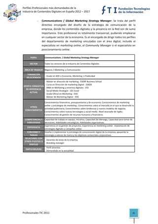 Perfiles Profesionales más demandados de la                                                        
Industria de Contenidos Digitales en España 2012 – 2017 


               o   Communications  /  Global  Marketing  Strategy  Manager:  Se  trata  del  perfil 
                   directivo  encargado  del  diseño  de  la  estrategia  de  comunicación  de  la 
                   empresa, donde los contenidos digitales y la presencia en la Red son de suma 
                   importancia.  Este  profesional  es  totalmente  transversal,  pudiendo  emplearse 
                   en cualquier sector de la economía. Es el encargado de dirigir todos los perfiles 
                   del  departamento  de  marketing  vinculados  con  el  área  digital,  incluido  el 
                   especialista  en  marketing  online,  el  Community  Manager  o  el  especialista  en 
                   posicionamiento online. 

      PERFIL         Communications  / Global Marketing Strategy Manager

      SECTOR         Todos los sectores de la Industria de Contenidos Digitales

 ÁREA DE TRABAJO Negocio / Marketing  y Comunicación
    FORMACIÓN 
                      ‐ Grado en ADE o Economía, Marketing  o Publicidad
   RELACIONADA
                   ‐ Máster en dirección de marketing ‐ ESERP Business School
                   ‐ Curso en Dirección de marketing Digital ‐ ESADE
OFERTA FORMATIVA 
                   ‐ MBA en Márketing y entornos digitales ‐ EOI
  DE REFERENCIA 
                   ‐ Social Media Strategist ‐ 101 Scool
     ACTUAL
                   ‐ Grado Oficial en Marketing ‐ ESIC
                   ‐ Máster de Marketing Digital ‐ ESIC

                     Conocimientos financieros, presupuestarios y de economía; Conocimientos de marketing 
                     online  y estrategias de marketing ; Conocimientos sobre el mercado en el que se desarrolle la 
     OTROS 
                     actividad publicitaria; Conocimientos sobre tendencias y nuevos modelos de negocio; 
  CONOCIMIENTOS
                     Conocimientos sobre nuevas tecnologías y social media ; Nivel avanzado de inglés; 
                     Conocimientos de gestión de recursos humanos y financieros.

 COMPETENCIAS Y  Capacidad de trabajo en equipo, Iniciativa, Capacidad de liderazgo, Capacidad para tomar de 
   HABILIDADES    decisiones; Habilidades estratégicas; Habilidades organizativas.
                  Experiencia en la gestión de proyectos; Experiencia en marketing online , implantación de 
   EXPERIENCIA
                  estrategias digitales y campañas online .
   FUNCIONES Y    Diseñar e implementar la estrategia de comunicación digital de la empresa, apoyando la 
     TAREAS       estrategia y valores de marca y los objetivos comerciales corporativos.  
 RELACIONES CON 
                   ‐ Gerentes de áreas de la empresa
 OTROS PUESTOS O 
                   ‐ Branding manager
     PERFILES
                   ‐ Perfil directivo
  EMPLEABILIDAD
                   ‐ Demandado en la actualidad                                                                         




Profesionales TIC 2011                                                                                            81 
 