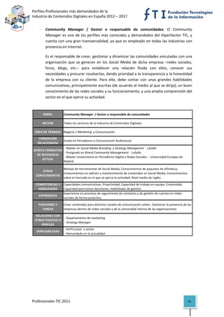 Perfiles Profesionales más demandados de la                                                           
Industria de Contenidos Digitales en España 2012 – 2017 


              Community  Manager  /  Gestor  o  responsable  de  comunidades:  El  Community 
              Manager  es  uno  de  los  perfiles  más  conocidos  y  demandados  del  HiperSector  TIC,  y 
              cuenta con una gran transversalidad, ya que es empleado en todas las industrias con 
              presencia en Internet.  

              Es el responsable de crear, gestionar y dinamizar las comunidades vinculadas con una 
              organización  que  se  generan  en  los  Social  Media  de  dicha  empresa  –redes  sociales, 
              foros,  blogs,  etc.–  para  establecer  una  relación  fluida  con  ellos,  conocer  sus 
              necesidades y procurar resolverlas, dando prioridad a la transparencia y la honestidad 
              de  la  empresa  con  su  cliente.  Para  ello,  debe  contar  con  unas  grandes  habilidades 
              comunicativas, principalmente escritas (de acuerdo al medio al que se dirija); un buen 
              conocimiento de las redes sociales y su funcionamiento, y una amplia comprensión del 
              sector en el que ejerce su actividad. 
           

           PERFIL        Community Manager  / Gestor o responsable de comunidades

          SECTOR         Todos los sectores de la Industria de Contenidos Digitales

     ÁREA DE TRABAJO Negocio / Marketing  y Comunicación
        FORMACIÓN 
                         Grado en Periodismo o Comunicación Audiovisual
       RELACIONADA
                       ‐ Máster en Social Media Branding  y Strategy Managment  ‐ LaSalle
    OFERTA FORMATIVA 
                       ‐ Postgrado en Brand Community Management  ‐ LaSalle
      DE REFERENCIA 
                       ‐ Máster Universitario en Periodismo Digital y Redes Sociales  ‐ Universidad Europea de 
         ACTUAL
                      Madrid

                         Manejo de herramientas de Social Media; Conocimientos de paquetes de ofimática; 
        OTROS 
                         Conocimientos en edición y mantenimiento de contenidos en Social Media; Conocimientos 
     CONOCIMIENTOS
                         sobre el mercado en el que se ejerce la actividad; Nivel medio de inglés.

     COMPETENCIAS Y  Capacidades comunicativas; Proactividad; Capacidad de trabajo en equipo; Creatividad; 
       HABILIDADES   Capacidad para tomar decisiones; Habilidades de gestión.
                     Experiencia en procesos de seguimiento de contactos y de gestión de cuentas en redes 
       EXPERIENCIA
                     sociales de forma proactiva. 

       FUNCIONES Y       Crear contenidos para distintos canales de comunicación online ; Gestionar la presencia de las 
         TAREAS          empresas dentro de redes sociales y de la comunidad interna de las organizaciones

     RELACIONES CON 
                       ‐ Departamento de marketing
     OTROS PUESTOS O 
                       ‐ Strategy Manager
         PERFILES
                       ‐ Perfil junior  o senior
      EMPLEABILIDAD
                       ‐ Demandado en la actualidad                                                                         

                                          




Profesionales TIC 2011                                                                                               82 
 
