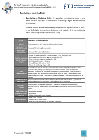 Perfiles Profesionales más demandados de la                                                         
Industria de Contenidos Digitales en España 2012 – 2017 


            Especialista en Marketing Digital 
 
                 o    Especialista  en  Marketing  Online:  El  especialista  en  marketing  online  es  uno 
                      de los recursos clave para el desarrollo de  la estrategia digital de una empresa 
                      o institución. 

                      Entre las nuevas técnicas de marketing online destaca la gamificación, es decir,  
                      el uso de la lógica y mecanismos de juegos en la creación de la mercadotecnia 
                      de las empresas (uno de sus numerosos usos).  
                       

          PERFIL         Especialista en Marketing Online

          SECTOR         Todos los sectores de la Industria de Contenidos Digitales

     ÁREA DE TRABAJO Negocio / Marketing  y Comunicación
        FORMACIÓN 
                          ‐ Grado en Marketing  o Publicidad
       RELACIONADA
                       ‐ Máster en Marketing Digital  y Redes sociales ‐ ESERP Business School
                       ‐ Curso superior en Marketing  y entornos digitales ‐ EOI
    OFERTA FORMATIVA 
                       ‐ MBA en Marketing  y entornos digitales ‐ EOI
      DE REFERENCIA 
                       ‐ Social Media Strategist  ‐ 101 Scool
         ACTUAL
                       ‐ Grado Oficial en Marketing  ‐ ESIC
                       ‐ Máster de Marketing  Digital ‐ ESIC
                         Manejo de paquetes de ofimática; Conocimientos sobre el comportamiento de usuario; 
                         Conocimientos de lenguajes de programación; Conocimientos sobre edición (vídeo, 
        OTROS            fotografía...) y manejo de herramientas informáticas; Conocimientos sobre plataformas 
     CONOCIMIENTOS       online  (páginas web, dispositivos móviles); Nivel medio de inglés; : Conocimientos sobre 
                         medición y analítica web; Conocimiento sobre Social Media ; Conocimientos de afiliación de 
                         clientes.
     COMPETENCIAS Y  Proactividad; Capacidad de trabajo en equipo; Habilidades comunicativas; Capacidad de 
       HABILIDADES   adaptación a entornos cambiantes; Capacidad de análisis; Creatividad.
                         Implementar la estrategia de marketing  y diseñar los contenidos publicitarios que 
       FUNCIONES Y 
                         posteriormente se usarán para su distribución y promoción en las diferentes plataformas 
         TAREAS
                         online .

     RELACIONES CON   ‐ Community Manager
     OTROS PUESTOS O   ‐ Webmaster
         PERFILES      ‐ Global Marketing Strategy Manager
                          ‐ Perfil junior  o senior 
      EMPLEABILIDAD       ‐ Demandado en la actualidad
                          ‐ Expectativas de demanda en los próximos cinco años:                                            




Profesionales TIC 2011                                                                                              83 
 