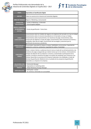 Perfiles Profesionales más demandados de la                                                           
Industria de Contenidos Digitales en España 2012 – 2017 


          PERFIL        Especialista en Gamificación Digital

          SECTOR        Todos los sectores de la Industria de Contenidos Digitales

     ÁREA DE TRABAJO Negocio / Marketing y Comunicación
       FORMACIÓN         ‐ Grado en Marketing  o Publicidad
      RELACIONADA        ‐ Curso de game designer

    OFERTA FORMATIVA 
      DE REFERENCIA   ‐ Cursos de gamificación ‐ Punto Extra
         ACTUAL

                        Conocimientos sobre los modelos de negocio y los objetivos del mercado en el que se trabaja; 
                        Conocimientos sobre el consumo de productos en el mercado en el que se trabaja; 
        OTROS           Conocimientos sobre el pensamiento y las mecánicas de juego; Conocimientos sobre 
     CONOCIMIENTOS      consecución de objetivos a través de juegos; Conocimientos sobre motivación de clientes y 
                        empleados; Nivel alto de inglés; Conocimiento de tecnologías y soluciones para la 
                        gamificación de procesos y productos.
     COMPETENCIAS Y  Proactividad; Capacidad de trabajo en equipo; Habilidades comunicativas; Capacidad de 
       HABILIDADES   adaptación a entornos cambiantes; Capacidad de análisis; Creatividad.

                        Atraer o retener clientes o audiencias hacia la marca a través del uso del pensamiento y las 
                        mecánicas de juego consiguiendo que realicen tareas que no les motivan, minimizando los 
                        tiempos de adopción de los productos o servicios y aumentando la participación de los 
       FUNCIONES Y 
                        usuarios; Incorporar mecánicas de juego en los planes de marketing  para involucara a los 
         TAREAS
                        clientes; Desarrollar los procesos de la empresa implicando a los empleados a través de 
                        técnicas de gamificación; Medición de los resultados de los proyectos de gamificación 
                        ejecutados y su impacto en la empresa.

    RELACIONES CON   ‐ Community Manager
    OTROS PUESTOS O   ‐ Especialista en marketing online
        PERFILES      ‐ Global Marketing Strategy Manager
                         ‐ Perfil junior  o senior 
      EMPLEABILIDAD
                         ‐ Se comienza a demandar en la actualidad                                                             

                                              

                                         




Profesionales TIC 2011                                                                                                  84 
 