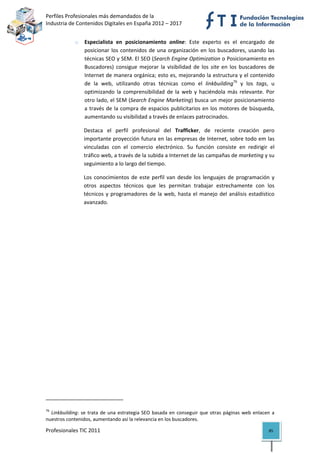 Perfiles Profesionales más demandados de la                                                         
Industria de Contenidos Digitales en España 2012 – 2017 


                      o      Especialista  en  posicionamiento  online:  Este  experto  es  el  encargado  de 
                             posicionar  los  contenidos  de  una  organización  en  los  buscadores,  usando  las 
                             técnicas SEO y SEM. El SEO (Search Engine Optimization o Posicionamiento en 
                             Buscadores)  consigue  mejorar  la  visibilidad  de  los  site  en  los  buscadores  de 
                             Internet de manera orgánica; esto es, mejorando la estructura y el contenido 
                             de  la  web,  utilizando  otras  técnicas  como  el  linkbuilding76  y  los  tags,  u 
                             optimizando  la  comprensibilidad  de  la  web  y  haciéndola  más  relevante.  Por 
                             otro lado, el SEM (Search Engine Marketing) busca un mejor posicionamiento 
                             a  través  de  la  compra  de  espacios  publicitarios  en  los  motores  de  búsqueda, 
                             aumentando su visibilidad a través de enlaces patrocinados.  

                             Destaca  el  perfil  profesional  del  Trafficker,  de  reciente  creación  pero 
                             importante proyección futura en las empresas de Internet, sobre todo em las 
                             vinculadas  con  el  comercio  electrónico.  Su  función  consiste  en  redirigir  el 
                             tráfico web, a través de la subida a Internet de las campañas de marketing y su 
                             seguimiento a lo largo del tiempo. 

                            Los  conocimientos  de  este  perfil  van  desde  los  lenguajes  de  programación  y 
                            otros  aspectos  técnicos  que  les  permitan  trabajar  estrechamente  con  los 
                            técnicos  y  programadores  de  la  web,  hasta  el  manejo  del  análisis  estadístico 
                            avanzado.  




                                                            
76
   Linkbuilding:  se  trata  de  una  estrategia  SEO  basada  en  conseguir  que  otras  páginas  web  enlacen  a 
nuestros contenidos, aumentando así la relevancia en los buscadores. 

Profesionales TIC 2011                                                                                           85 
 