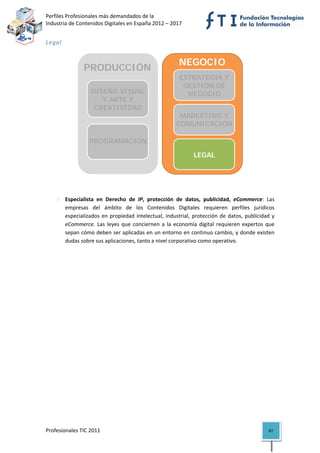 Perfiles Profesionales más demandados de la                                               
Industria de Contenidos Digitales en España 2012 – 2017 


Legal  


                                                             NEGOCIO
                  PRODUCCIÓN
                                                               ESTRATEGIA Y
                                                              ESTRATEGIA Y
                                                                GESTIÓN DE
                                                               GESTIÓN DE
                                                                 NEGOCIO
                     DISEÑO VISUAL                               NEGOCIO
                        Y ARTE Y
                      CREATIVIDAD                                COMERCIAL
                                                             MARKETING Y
                                                            COMUNICACIÓN
                                                               MARKETING Y
                      TECNOLOGÍA,                             COMUNICACIÓN
                     PROGRAMACIÓN
                       Y SISTEMAS
                                                                 LEGAL
                                                               MARKETING Y
                                                              COMUNICACIÓN
                                                                                              

 
 
          Especialista  en  Derecho  de  IP,  protección  de  datos,  publicidad,  eCommerce:  Las 
          empresas  del  ámbito  de  los  Contenidos  Digitales  requieren  perfiles  jurídicos 
          especializados  en  propiedad  intelectual,  industrial,  protección  de  datos,  publicidad  y 
          eCommerce.  Las  leyes  que  conciernen  a  la  economía  digital  requieren  expertos  que 
          sepan cómo deben ser aplicadas en un entorno en continuo cambio, y donde existen 
          dudas sobre sus aplicaciones, tanto a nivel corporativo como operativo. 




Profesionales TIC 2011                                                                                87 
 