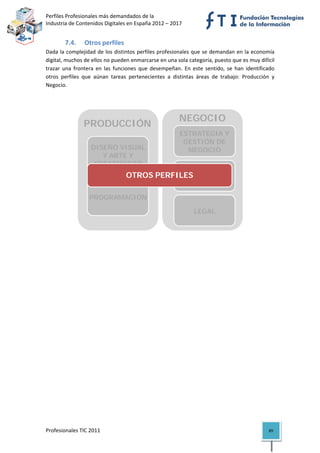 Perfiles Profesionales más demandados de la                                            
Industria de Contenidos Digitales en España 2012 – 2017 


        7.4.     Otros perfiles 
Dada la complejidad de los distintos perfiles profesionales que se demandan  en la economía 
digital, muchos de ellos no pueden enmarcarse en una sola categoría, puesto que es muy difícil 
trazar  una  frontera  en  las  funciones  que  desempeñan.  En  este  sentido,  se  han  identificado 
otros  perfiles  que  aúnan  tareas  pertenecientes  a  distintas  áreas  de  trabajo:  Producción  y 
Negocio. 

 


                                                           NEGOCIO
                 PRODUCCIÓN
                                                            ESTRATEGIA Y
                                                           ESTRATEGIA Y
                                                             GESTIÓN DE
                                                            GESTIÓN DE
                                                              NEGOCIO
                    DISEÑO VISUAL                             NEGOCIO
                       Y ARTE Y
                     CREATIVIDAD                              COMERCIAL
                                                 MARKETING Y
                                      OTROS PERFILES
                                                          COMUNICACIÓN
                                                            MARKETING Y
                    TECNOLOGÍA,                            COMUNICACIÓN
                   PROGRAMACIÓN
                     Y SISTEMAS
                                                              LEGAL
                                                            MARKETING Y
                                                               LEGAL
                                                           COMUNICACIÓN
                                                                                           

 

                                   




Profesionales TIC 2011                                                                             89 
 