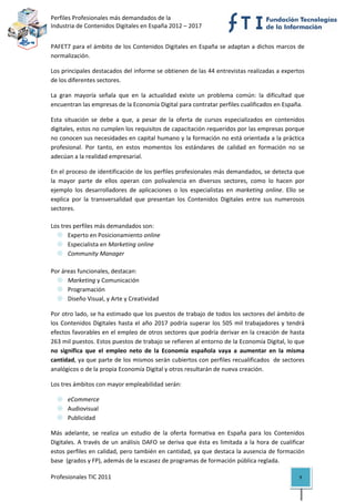 Perfiles Profesionales más demandados de la                                                   
Industria de Contenidos Digitales en España 2012 – 2017 


PAFET7 para el ámbito de los Contenidos Digitales en España se adaptan a dichos marcos de 
normalización. 

Los principales destacados del informe se obtienen de las 44 entrevistas realizadas a expertos 
de los diferentes sectores.  

La  gran  mayoría  señala  que  en  la  actualidad  existe  un  problema  común:  la  dificultad  que 
encuentran las empresas de la Economía Digital para contratar perfiles cualificados en España. 

Esta  situación  se  debe  a  que,  a  pesar  de  la  oferta  de  cursos  especializados  en  contenidos 
digitales, estos no cumplen los requisitos de capacitación requeridos por las empresas porque 
no conocen sus necesidades en capital humano y la formación no está orientada a la práctica 
profesional.  Por  tanto,  en  estos  momentos  los  estándares  de  calidad  en  formación  no  se 
adecúan a la realidad empresarial.  

En el proceso de identificación de los perfiles profesionales más demandados, se detecta que 
la  mayor  parte  de  ellos  operan  con  polivalencia  en  diversos  sectores,  como  lo  hacen  por 
ejemplo  los  desarrolladores  de  aplicaciones  o  los  especialistas  en  marketing  online.  Ello  se 
explica  por  la  transversalidad  que  presentan  los  Contenidos  Digitales  entre  sus  numerosos 
sectores. 

Los tres perfiles más demandados son: 
       Experto en Posicionamiento online 
       Especialista en Marketing online 
       Community Manager 

Por áreas funcionales, destacan: 
      Marketing y Comunicación 
      Programación 
      Diseño Visual, y Arte y Creatividad 

Por otro lado, se ha estimado que los puestos de trabajo de todos los sectores del ámbito de 
los  Contenidos  Digitales  hasta  el  año  2017  podría  superar  los  505  mil  trabajadores  y  tendrá 
efectos favorables en el empleo de otros sectores que podría derivar en la creación de hasta 
263 mil puestos. Estos puestos de trabajo se refieren al entorno de la Economía Digital, lo que 
no  significa  que  el  empleo  neto  de  la  Economía  española  vaya  a  aumentar  en  la  misma 
cantidad, ya que parte de los mismos serán cubiertos con perfiles recualificados  de sectores 
analógicos o de la propia Economía Digital y otros resultarán de nueva creación.  

Los tres ámbitos con mayor empleabilidad serán: 

       eCommerce 
       Audiovisual 
       Publicidad 

Más  adelante,  se  realiza  un  estudio  de  la  oferta  formativa  en  España  para  los  Contenidos 
Digitales.  A  través  de  un  análisis  DAFO  se  deriva  que  ésta  es  limitada  a  la  hora  de  cualificar 
estos perfiles en calidad, pero también en cantidad, ya que destaca la ausencia de formación 
base  (grados y FP), además de la escasez de programas de formación pública reglada.  

Profesionales TIC 2011                                                                                       9 
 