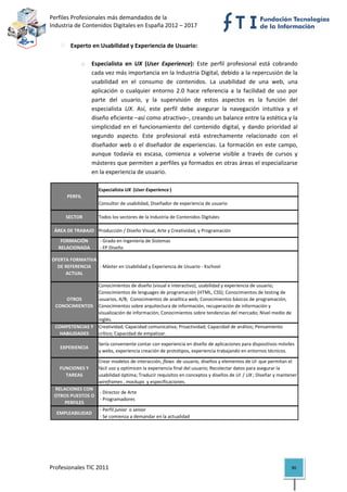 Perfiles Profesionales más demandados de la                                                          
Industria de Contenidos Digitales en España 2012 – 2017 


            Experto en Usabilidad y Experiencia de Usuario: 
 
                 o    Especialista  en  UX  (User  Experience):  Este  perfil  profesional  está  cobrando 
                      cada vez más importancia en la Industria Digital, debido a la repercusión de la 
                      usabilidad  en  el  consumo  de  contenidos.  La  usabilidad  de  una  web,  una 
                      aplicación  o  cualquier  entorno  2.0  hace  referencia  a  la  facilidad  de  uso  por 
                      parte  del  usuario,  y  la  supervisión  de  estos  aspectos  es  la  función  del 
                      especialista  UX.  Así,  este  perfil  debe  asegurar  la  navegación  intuitiva  y  el 
                      diseño eficiente –así como atractivo–, creando un balance entre la estética y la 
                      simplicidad  en  el  funcionamiento  del  contenido  digital,  y  dando  prioridad  al 
                      segundo  aspecto.  Este  profesional  está  estrechamente  relacionado  con  el 
                      diseñador  web  o  el  diseñador  de  experiencias.  La  formación  en  este  campo, 
                      aunque  todavía  es  escasa,  comienza  a  volverse  visible  a  través  de  cursos  y 
                      másteres que permiten a perfiles ya formados en otras áreas el especializarse 
                      en la experiencia de usuario. 

                        Especialista UX  (User Experience )
          PERFIL
                        Consultor de usabilidad, Diseñador de experiencia de usuario

          SECTOR        Todos los sectores de la Industria de Contenidos Digitales

     ÁREA DE TRABAJO Producción / Diseño Visual, Arte y Creatividad, y Programación
       FORMACIÓN         ‐ Grado en Ingeniería de Sistemas
      RELACIONADA        ‐ FP Diseño

    OFERTA FORMATIVA 
      DE REFERENCIA   ‐ Máster en Usabilidad y Experiencia de Usuario ‐ Kschool
         ACTUAL

                     Conocimientos de diseño (visual e interactivo), usabilidad y experiencia de usuario; 
                     Conocimientos de lenguages de programación (HTML, CSS); Conocimientos de testing de 
         OTROS       usuarios, A/B;  Conocimientos de analítica web; Conocimientos básicos de programación; 
     CONOCIMIENTOS Conocimientos sobre arquitectura de información, recuperación de información y 
                     visualización de información; Conocimientos sobre tendencias del mercado; Nivel medio de 
                     inglés.
     COMPETENCIAS Y  Creatividad; Capacidad comunicativa; Proactividad; Capacidad de análisis; Pensamiento 
       HABILIDADES   crítico; Capacidad de empatizar.

                        Sería conveniente contar con experiencia en diseño de aplicaciones para dispositivos móviles 
       EXPERIENCIA
                        y webs, experiencia creación de prototipos, experiencia trabajando en entornos técnicos.

                        Crear modelos de interacción, flows  de usuario, diseños y elementos de UI  que permitan el 
       FUNCIONES Y      fácil uso y optimicen la experiencia final del usuario; Recolectar datos para asegurar la 
         TAREAS         usabilidad óptima; Traducir requisitos en conceptos y diseños de UI  / UX ; Diseñar y mantener 
                        wireframes , mockups  y especificaciones.
    RELACIONES CON 
                      ‐ Director de Arte
    OTROS PUESTOS O 
                      ‐ Programadores
        PERFILES
                      ‐ Perfil junior  o senior
     EMPLEABILIDAD
                      ‐ Se comienza a demandar en la actualidad                                                            

 
 



Profesionales TIC 2011                                                                                             90 
 