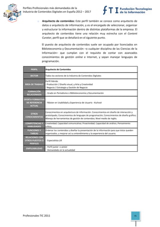 Perfiles Profesionales más demandados de la                                                         
Industria de Contenidos Digitales en España 2012 – 2017 


                 o    Arquitecto de contenidos: Este  perfil también se conoce como arquitecto de 
                      datos o arquitecto de información, y es el encargado de seleccionar, organizar 
                      y estructurar la información dentro de distintas plataformas de la empresa. El 
                      arquitecto  de  contenidos  tiene  una  relación  muy  estrecha  con  el  Content 
                      Curator, perfil que se detallará en el siguiente punto. 

                      El  puesto  de  arquitecto  de  contenidos  suele  ser  ocupado  por  licenciados  en 
                      Biblioteconomía y Documentación –o cualquier disciplina de las Ciencias de la 
                      Información–  que  cumplan  con  el  requisito  de  contar  con  avanzados 
                      conocimientos  de  gestión  online  e  Internet,  y  sepan  manejar  lenguajes  de 
                      programación. 

          PERFIL         Arquitecto de Contenidos

          SECTOR         Todos los sectores de la Industria de Contenidos Digitales

                     Perfil híbrido
     ÁREA DE TRABAJO ‐ Producción / Diseño visual, y Arte y Creatividad
                     ‐ Negocio / Estrategia y Gestión de Negocio
       FORMACIÓN 
                          ‐ Grado en Periodismo o Biblioteconomía y Documentación
      RELACIONADA

    OFERTA FORMATIVA 
      DE REFERENCIA   ‐ Máster en Usabilidad y Experiencia de Usuario ‐ Kschool
         ACTUAL

                         Conocimientos en arquitectura de información. Conocimientos en diseño de interacción y 
        OTROS 
                         prototipado; Conocimientos de lenguajes de programación; Conocimientos de diseño gráfico; 
     CONOCIMIENTOS
                         Manejo de herramientas de gestión de contenidos; Nivel medio de inglés.

     COMPETENCIAS Y  Creatividad; Capacidad comunicativa; Proactividad; Capacidad de análisis; Pensamiento 
       HABILIDADES   crítico.
       FUNCIONES Y       Ordenar los contenidos y diseñar la presentación de la información para que éstos queden 
         TAREAS          organizados, y mejorar así su entendimiento y la experiencia del usuario.
    RELACIONES CON 
    OTROS PUESTOS O   ‐ Especialista UX
        PERFILES
                      ‐ Perfil junior  o senior
     EMPLEABILIDAD
                      ‐ Demandado en la actualidad                                                                          

                                          




Profesionales TIC 2011                                                                                               91 
 