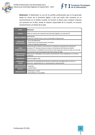 Perfiles Profesionales más demandados de la                                                             
Industria de Contenidos Digitales en España 2012 – 2017 


 
          Webmaster:  El  Webmaster  es  uno  de  los  perfiles  profesionales  que  se  ha  generado 
          desde  los  inicios  de  la  Economía  Digital,  y  del  cual  existe  más  consenso  en  su 
          reconocimiento  en  el  ámbito  mundial.  Su  función  es  básica  para  cualquier  empresa 
          con  presencia  en  la  Red,  siendo  el  máximo  responsable  de  la  creación,  el  correcto 
          mantenimiento y el diseño de la web. 

         PERFIL        Webmaster

        SECTOR         Todos los sectores de la Industria de Contenidos Digitales y la Industria TIC

                       Perfil híbrido: 
    ÁREA DE TRABAJO
                       Producción / Diseño Visual, y Arte y Creatividad y Programación
                     ‐ Curso de Webmaster
      FORMACIÓN 
                     ‐ Grado Superior de Administrador de Equipos
     RELACIONADA
                     ‐ Grado en Ingeniería Informática
                    Conocimientos en diseño; Conocimientos en lenguajes de programación; Manejo de 
        OTROS       servidores FTP; Manejo de bases de datos y herramientas informáticas de diseño; 
    CONOCIMIENTOS Conocimientos en usabilidad; Conocimientos sobre tagueado y estructura web, así como del 
                    funcionamiento de los buscadores web; Nivel medio de inglés.
    COMPETENCIAS Y  Organización; Habilidades comunicativas; Razonamiento crítico; Adaptación a un entorno 
      HABILIDADES   cambiante.
      EXPERIENCIA      Diseño de páginas web

      FUNCIONES Y      Determinar las especificaciones técnicas y artísticas de una página web, así como su 
        TAREAS         estructura, asegurándose de su mantenimiento y administración.
    RELACIONES CON 
                        ‐ Diseñador
    OTROS PUESTOS O 
                        ‐ Content Editor
        PERFILES
                        ‐ Perfil junior  o senior
    EMPLEABILIDAD
                        ‐ Demandado en la actualidad                                                                  

                                            




Profesionales TIC 2011                                                                                         93 
 
