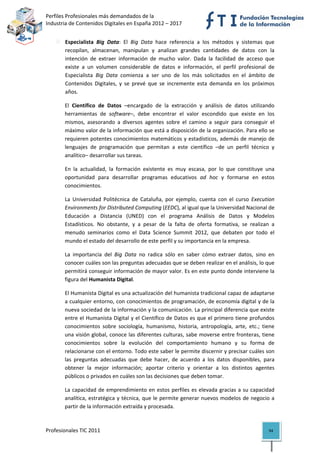 Perfiles Profesionales más demandados de la                                             
Industria de Contenidos Digitales en España 2012 – 2017 


       Especialista  Big  Data:  El  Big  Data  hace  referencia  a  los  métodos  y  sistemas  que 
       recopilan,  almacenan,  manipulan  y  analizan  grandes  cantidades  de  datos  con  la 
       intención  de  extraer  información  de  mucho  valor.  Dada  la  facilidad  de  acceso  que 
       existe  a  un  volumen  considerable  de  datos  e  información,  el  perfil  profesional  de 
       Especialista  Big  Data  comienza  a  ser  uno  de  los  más  solicitados  en  el  ámbito  de 
       Contenidos  Digitales,  y  se  prevé  que  se  incremente  esta  demanda  en  los  próximos 
       años.  

       El  Científico  de  Datos  –encargado  de  la  extracción  y  análisis  de  datos  utilizando 
       herramientas  de  software–,  debe  encontrar  el  valor  escondido  que  existe  en  los 
       mismos,  asesorando  a  diversos  agentes  sobre  el  camino  a  seguir  para  conseguir  el 
       máximo valor de la información que está a disposición de la organización. Para ello se 
       requieren potentes conocimientos matemáticos y estadísticos, además de manejo de 
       lenguajes  de  programación  que  permitan  a  este  científico  –de  un  perfil  técnico  y 
       analítico– desarrollar sus tareas.  

       En  la  actualidad,  la  formación  existente  es  muy  escasa,  por  lo  que  constituye  una 
       oportunidad  para  desarrollar  programas  educativos  ad  hoc  y  formarse  en  estos 
       conocimientos. 

       La  Universidad  Politécnica  de  Cataluña,  por  ejemplo,  cuenta  con  el  curso  Execution 
       Environments for Distributed Computing (EEDC), al igual que la Universidad Nacional de 
       Educación  a  Distancia  (UNED)  con  el  programa  Análisis  de  Datos  y  Modelos 
       Estadísticos.  No  obstante,  y  a  pesar  de  la  falta  de  oferta  formativa,  se  realizan  a 
       menudo  seminarios  como  el  Data  Science  Summit  2012,  que  debaten  por  todo  el 
       mundo el estado del desarrollo de este perfil y su importancia en la empresa.  

       La  importancia  del  Big  Data  no  radica  sólo  en  saber  cómo  extraer  datos,  sino  en 
       conocer cuáles son las preguntas adecuadas que se deben realizar en el análisis, lo que 
       permitirá conseguir información de mayor valor. Es en este punto donde interviene la 
       figura del Humanista Digital.  

       El Humanista Digital es una actualización del humanista tradicional capaz de adaptarse 
       a cualquier entorno, con conocimientos de programación, de economía digital y de la 
       nueva sociedad de la información y la comunicación. La principal diferencia que existe 
       entre el Humanista Digital y el Científico de Datos es que el primero tiene profundos 
       conocimientos  sobre  sociología,  humanismo,  historia,  antropología,  arte,  etc.;  tiene 
       una visión global, conoce las diferentes culturas, sabe moverse entre fronteras, tiene 
       conocimientos  sobre  la  evolución  del  comportamiento  humano  y  su  forma  de 
       relacionarse con el entorno. Todo este saber le permite discernir y precisar cuáles son 
       las  preguntas  adecuadas  que  debe  hacer,  de  acuerdo  a  los  datos  disponibles,  para 
       obtener  la  mejor  información;  aportar  criterio  y  orientar  a  los  distintos  agentes 
       públicos o privados en cuáles son las decisiones que deben tomar.  

       La  capacidad  de  emprendimiento  en  estos  perfiles  es  elevada  gracias  a  su  capacidad 
       analítica, estratégica y técnica, que le  permite generar nuevos modelos de negocio a 
       partir de la información extraída y procesada. 



Profesionales TIC 2011                                                                               94 
 