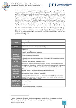 Perfiles Profesionales más demandados de la                                                                     
Industria de Contenidos Digitales en España 2012 – 2017 


              En  la  actualidad,  la  formación  en  este  campo  es  prácticamente  nula.  A  pesar  de  que 
              comienzan a aparecer iniciativas muy aisladas en España en forma de seminarios, este 
              perfil  es  todavía  desconocido.  La  Universidad  de  Western  Ontario  abrirá,  a  partir  del 
              próximo  curso  2012  –  2013,  un  minor77  y  un  certificado  profesional  en  humanismo 
              digital,  y  ya  se  encuentran  preparando  el  major78  (todo  ello  de  la  mano  del  español 
              Juan Luís Suarez, profesor de estudios hispánicos en la institución, quién se encuentra 
              configurando el currículum vitae de este nuevo perfil). En este mismo sentido, el King’s 
              College  de  Londres  dispone  de  un  grado  de  Humanidades  Digitales,  que  busca 
              desarrollar  un  entendimiento  crítico  de  las  nuevas  tecnologías  en  la  investigación  de 
              las  artes  y  las  humanidades,  así  como  enseñar  conocimientos  de  programación  que 
              permitan acceder y crear fuentes de información digitales. Disponen también de varios 
              módulos de esta misma temática, así como dos posgrados: un enfocado a la enseñanza 
              y otro a la investigación. 

 

                                  Especialista Big Data
            PERFIL
                                           Data Scientist

           SECTOR                 Todos los sectores de la Industria de Contenidos Digitales

                     Perfil híbrido:
     ÁREA DE TRABAJO  ‐ Producción / Programación
                      ‐ Negocio / Estrategia y Gestión de Negocio
        FORMACIÓN 
                                   ‐ Grado en Ingeniería o Matemáticas
       RELACIONADA

    OFERTA FORMATIVA   ‐ Curso Execution Environments for Distributed Computing (EEDC) ‐ Universidad Politécnica 
      DE REFERENCIA  de Cataluña
         ACTUAL        ‐ Análisis de Datos y Modelos Estadísticos ‐ UNED

                                  Conocimientos en minería de datos; Conocimientos en análisis estadístico; Conocimientos 
        OTROS                     sobre algoritmos y codificación; Manejo de herramientas informáticas utilizadas en el análisis 
     CONOCIMIENTOS                masivo de datos (ej. Hadoop, MapReduce y frameworks  comerciales); Nivel avanzado de 
                                  inglés.
     COMPETENCIAS Y 
                     Capacidad analítica; Capacidades comunicativas; Razonamiento crítico.
       HABILIDADES
       EXPERIENCIA                Herramientas de Business Intelligence; Análisis web.

                                  Recopilar grandes cantidades de datos que se encuentren en la Red; Realizar el análisis de 
       FUNCIONES Y 
                                  datos a través de software  de inteligencia de negocio con el objetivo de reportar ventajas 
         TAREAS
                                  competitivas a agentes privados y públicos.
     RELACIONES CON 
     OTROS PUESTOS O   ‐ Humanista digital
         PERFILES
                       ‐ Perfil senior
      EMPLEABILIDAD
                       ‐ Se comienza a demandar en la actualidad                                                                        




                                                            
77
      Minor: Paquetes de asignaturas que se cursan al margen de la titulación principal y su disciplina. 
78
      Major: Disciplina académica en la que un estudiante de grado se especializa. 

Profesionales TIC 2011                                                                                                           95 
 