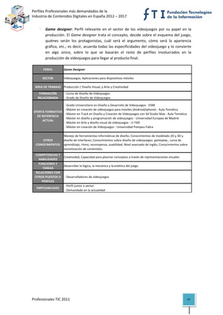 Perfiles Profesionales más demandados de la                                                        
Industria de Contenidos Digitales en España 2012 – 2017 


            Game  designer:  Perfil  relevante  en  el  sector  de  los  videojuegos  por  su  papel  en  la 
            producción.  El  Game  designer  trata  el  concepto,  decide  sobre  el  esquema  del  juego, 
            quiénes  serán  los  protagonistas,  cuál  será  el  argumento,  cómo  será  la  apariencia 
            gráfica, etc.;  es decir, acuerda todas las especificidades del videojuego y lo convierte 
            en  algo  único,  sobre  lo  que  se  basarán  el  resto  de  perfiles  involucrados  en  la 
            producción de videojuegos para llegar al producto final.  

          PERFIL        Game Designer

          SECTOR        Videojuegos, Aplicaciones para dispositivos móviles

     ÁREA DE TRABAJO Producción / Diseño Visual, y Arte y Creatividad
       FORMACIÓN         ‐ Curso de Diseño de Videojuegos
      RELACIONADA        ‐ Grado de Diseño de Videojuegos

                       ‐ Grado Universitario en Diseño y Desarrollo de Videojuegos ‐ ESNE
                       ‐ Máster en creación de videojuegos para móviles (Android/iphone) ‐ Aula Temática
    OFERTA FORMATIVA 
                       ‐ Máster en Track en Diseño y Creación de Videojuegos con 3d Studio Max ‐ Aula Temática
      DE REFERENCIA 
                       ‐ Máster en diseño y programación de videojuegos ‐ Universidad Europea de Madrid
         ACTUAL
                       ‐ Máster en Arte y diseño visual de videojuegos ‐ U‐TAD
                       ‐ Máster en creación de Videojuegos ‐ Universidad Pompeu Fabra

                        Manejo de herramientas informáticas de diseño; Conocimientos de modelado 2D y 3D y 
        OTROS           diseño de interfaces; Conocimientos sobre diseño de videojuegos: gameplay , curva de 
     CONOCIMIENTOS      aprendizaje, ritmo, recompensa, usabilidad; Nivel avanzado de inglés; Conocimientos sobre 
                        monetización de contenidos.
    COMPETENCIAS Y 
                     Creatividad; Capacidad para plasmar conceptos a través de representaciones visuales
      HABILIDADES
      FUNCIONES Y 
                     Desarrollar la lógica, la mecánica y la estética del juego
        TAREAS
    RELACIONES CON 
    OTROS PUESTOS O   ‐ Desarrolladores de videojuegos
        PERFILES
                      ‐ Perfil junior o senior 
     EMPLEABILIDAD
                      ‐ Demandado en la actualidad                                                                      

 

                                         




Profesionales TIC 2011                                                                                           97 
 