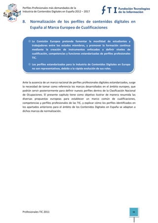 Perfiles Profesionales más demandados de la                                              
Industria de Contenidos Digitales en España 2012 – 2017 


8. Normalización  de  los  perfiles  de  contenidos  digitales  en 
   España al Marco Europeo de Cualificaciones 


        La  Comisión  Europea  pretende  fomentar  la  movilidad  de  estudiantes  y 
        trabajadores  entre  los  estados  miembros,  y  promover  la  formación  continua 
        mediante  la  creación  de  instrumentos  enfocados  a  definir  niveles  de 
        cualificación, competencias y funciones estandarizadas de perfiles profesionales 
        TIC. 

        Los  perfiles  estandarizados  para  la  Industria  de  Contenidos  Digitales  en  Europa 
        no son representativos, debido a la rápida evolución de sus roles.

 

Ante la ausencia de un marco nacional de perfiles profesionales digitales estandarizados, surge 
la  necesidad  de  tomar  como  referencia  los  marcos  desarrollados  en  el  ámbito  europeo,  que 
podrán  servir  posteriormente  para  definir  nuevos  perfiles  dentro  de  la  Clasificación  Nacional 
de  Ocupaciones.  El  presente  capítulo  tiene  como  objetivo  ilustrar  de  manera  resumida  las 
diversas  propuestas  europeas  para  establecer  un  marco  común  de  cualificaciones, 
competencias y perfiles profesionales de las TIC, y explicar cómo los perfiles identificados en 
los  apartados  anteriores  para  el  ámbito  de  los  Contenidos  Digitales  en  España  se  adaptan  a 
dichos marcos de normalización. 

                                    




Profesionales TIC 2011                                                                               98 
 