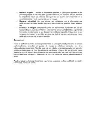  Optimiza tu perfil. También es importante optimizar tu perfil para aparecer en los
primeros puestos de las búsquedas y ganar visibilidad con nociones básicas de SEO.
Es importante incluir las palabras clave por las que quieres ser encontrado en la
descripción inicial y en la experiencia que se incluya.
 Mantener privacidad. Hay que intentar ser cuidadosos con la información que
publicamos en las redes sociales ya que un gran número de personas tienen acceso a
ella.
 Fortalecer tu imagen. Completar tu perfil con aplicaciones o proyectos en los que
hayas trabajado, que te permitan no sólo informar sobre tus habilidades, experiencia,
formación, sino demostrar lo que dices en la medida de lo posible. Incluye todo lo que
fortalezca tu imagen: tu portfolio, proyecto de final de carrera, artículos que hayas
publicado, premios que hayas conseguido.
Conclusiones
Tener un perfil en las redes sociales profesionales es una oportunidad para darse a conocer
profesionalmente, encontrar un puesto de trabajo o establecer contactos con otros
colaboradores profesionales. Además, cada vez son más las empresas que optan por las redes
sociales profesionales a la hora de seleccionar candidatos y hoy en día son el mejor medio
para dar a conocer nuestro perfil profesional. La gestión adecuada que cada uno realice con los
datos que estamos manejando, determinará el éxito o el fracaso de nuestra presencia en estas
redes.
Palabras clave: contactos profesionales, experiencia, proyectos, perfiles, visibilidad, formación,
habilidades, currículum online.
 