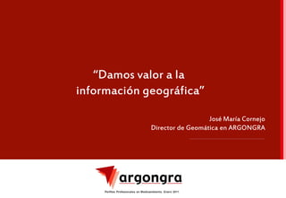 “Damos valor a la
información geográfica”

                                                      José María Cornejo
                                    Director de Geomática en ARGONGRA




     Perfiles Profesionales en Medioambiente. Enero 2011
                                                                           1
 