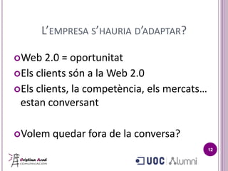 L’EMPRESA S’HAURIA D’ADAPTAR?

Web   2.0 = oportunitat
Els clients són a la Web 2.0
Els clients, la competència, els mercats…
 estan conversant

Volem   quedar fora de la conversa?
                                             12
 