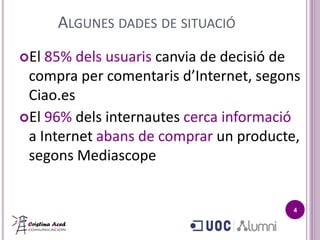 ALGUNES DADES DE SITUACIÓ
El 85% dels usuaris canvia de decisió de
 compra per comentaris d’Internet, segons
 Ciao.es
El 96% dels internautes cerca informació
 a Internet abans de comprar un producte,
 segons Mediascope


                                        4
 