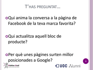 T’HAS PREGUNTAT…

Qui anima la conversa a la pàgina de
 Facebook de la teva marca favorita?

Qui actualitza aquell bloc de
 producte?

Per què unes pàgines surten millor
 posicionades a Google?                 5
 
