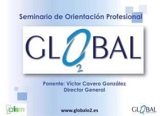 Seminario de Orientación Profesional




      Ponente: Víctor Cavero González
             Director General


            www.globalo2.es
 