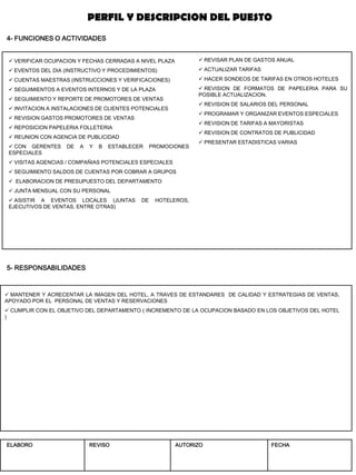 5- RESPONSABILIDADES 
4- FUNCIONES O ACTIVIDADES 
 VERIFICAR OCUPACION Y FECHAS CERRADAS A NIVEL PLAZA 
 EVENTOS DEL DIA (INSTRUCTIVO Y PROCEDIMIENTOS) 
 CUENTAS MAESTRAS (INSTRUCCIONES Y VERIFICACIONES) 
 SEGUIMIENTOS A EVENTOS INTERNOS Y DE LA PLAZA 
 SEGUIMIENTO Y REPORTE DE PROMOTORES DE VENTAS 
 INVITACION A INSTALACIONES DE CLIENTES POTENCIALES 
 REVISION GASTOS PROMOTORES DE VENTAS 
 REPOSICION PAPELERIA FOLLETERIA 
 REUNION CON AGENCIA DE PUBLICIDAD 
 CON GERENTES DE A Y B ESTABLECER PROMOCIONES ESPECIALES 
 VISITAS AGENCIAS / COMPAÑIAS POTENCIALES ESPECIALES 
 SEGUIMIENTO SALDOS DE CUENTAS POR COBRAR A GRUPOS 
 ELABORACION DE PRESUPUESTO DEL DEPARTAMENTO 
 JUNTA MENSUAL CON SU PERSONAL 
 ASISTIR A EVENTOS LOCALES (JUNTAS DE HOTELEROS, EJECUTIVOS DE VENTAS, ENTRE OTRAS) 
 MANTENER Y ACRECENTAR LA IMAGEN DEL HOTEL, A TRAVES DE ESTANDARES DE CALIDAD Y ESTRATEGIAS DE VENTAS, APOYADO POR EL PERSONAL DE VENTAS Y RESERVACIONES 
 CUMPLIR CON EL OBJETIVO DEL DEPARTAMENTO ( INCREMENTO DE LA OCUPACION BASADO EN LOS OBJETIVOS DEL HOTEL ) 
 REVISAR PLAN DE GASTOS ANUAL 
 ACTUALIZAR TARIFAS 
 HACER SONDEOS DE TARIFAS EN OTROS HOTELES 
 REVISION DE FORMATOS DE PAPELERIA PARA SU POSIBLE ACTUALIZACION. 
 REVISION DE SALARIOS DEL PERSONAL 
 PROGRAMAR Y ORGANIZAR EVENTOS ESPECIALES 
 REVISION DE TARIFAS A MAYORISTAS 
 REVISION DE CONTRATOS DE PUBLICIDAD 
 PRESENTAR ESTADISTICAS VARIAS 
PERFIL Y DESCRIPCION DEL PUESTO 
ELABORO 
REVISO 
AUTORIZO 
FECHA  