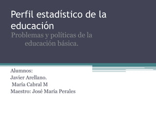 Perfil estadístico de la
educación
Alumnos:
Javier Arellano.
María Cabral M
Maestro: José María Perales
Problemas y políticas de la
educación básica.
 