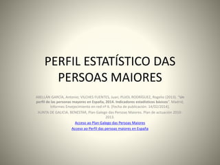 PERFIL ESTATÍSTICO DAS 
PERSOAS MAIORES 
ABELLÁN GARCÍA, Antonio; VILCHES FUENTES, Juan; PUJOL RODRÍGUEZ, Rogelio (2013). “Un 
perfil de las personas mayores en España, 2014. Indicadores estadísticos básicos”. Madrid, 
Informes Envejecimiento en red nº 6. [Fecha de publicación: 14/02/2014]. 
XUNTA DE GALICIA. BENESTAR, Plan Galego das Persoas Maiores. Plan de actuación 2010- 
2013. 
Acceso ao Plan Galego das Persoas Maiores 
Acceso ao Perfil das persoas maiores en España 
 