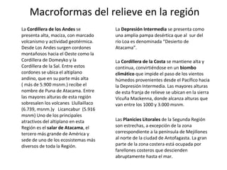 La  Cordillera de los Andes  se presenta alta, maciza, con marcado volcanismo y actividad geotérmica. Desde Los Andes surgen cordones montañosos hacia el Oeste como la Cordillera de Domeyko y la Cordillera de la Sal. Entre estos cordones se ubica el altiplano andino, que en su parte más alta ( más de 5.900 msnm.) recibe el nombre de Puna de Atacama. Entre las mayores alturas de esta región sobresalen los volcanes  Llullaillaco (6.739, msnm.)y   Licancabur  (5.916 msnm) Uno de los principales atractivos del altiplano en esta Región es el  salar de Atacama , el tercero más grande de América y  sede de uno de los ecosistemas más diversos de toda la Región. La  Depresión Intermedia  se presenta como una amplia pampa desértica que al  sur del  río Loa es denominada “Desierto de Atacama”.  La  Cordillera de la Costa  se mantiene alta y continua, convirtiéndose en un  biombo climático  que impide el paso de los vientos húmedos provenientes desde el Pacífico hacia la Depresión Intermedia. Las mayores alturas de esta franja de relieve se ubican en la sierra Vicuña Mackenna, donde alcanza alturas que van entre los 1000 y 3.000 msnm.  Las  Planicies Litorales  de la Segunda Región son estrechas, a excepción de la zona correspondiente a la península de Mejillones al norte de la ciudad de Antofagasta. La gran parte de la zona costera está ocupada por farellones costeros que descienden abruptamente hasta el mar.  Macroformas del relieve en la región 