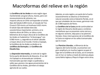 Macroformas del relieve en la región La  Cordillera de los Andes  en esta región sigue manteniendo una gran altura, maciza, pero con escasa presencia de volcanes, sus mayores alturas en Chile corresponden al volcán Ojos del Salado 6.893 msnm, el nevado de Tres Cruces 6.763 msnm y el Incahuasi 6.621 msnm. El volcán Ojos del Salado tiene dos características importantes: primero, es la máxima altura de Chile y se ubica a unos kilómetros de la mayor altura de la Cordillera de los Andes en Sudamérica “el Aconcagua” con 6.960 msnm. y, segundo es el volcán ubicado a mayor altura en el mundo. Frente a Copiapó, la Cordillera de los Andes se divide en la  cordillera de Domeyko  y la  Cordillera de Claudio Gay .  La  Depresión Intermedia,  al norte de la región forma parte del desierto de Atacama. Al sur del río Copiapó es atravesada por cordones transversales que dan origen a quebradas y valles que, gracias a las aguas provenientes de la Cordillera de los Andes, permiten el trabajo agrícola de sus suelos.  Además, en esta región y en parte de la Cuarta ocasionalmente se observa un fenómenos natural conocido como el desierto florido, en el que por alrededor de tres meses, germinan más de 2.000 especies de flores. La  Cordillera de la Costa  pierde continuidad en la región de Atacama dando paso a cordones montañosos que se presentan como sierras y, en algunos sectores, deja paso a las planicies litorales. Estas interrupciones de la Cordillera de la Costa se originan en los valles transversales que la cruzan. Las  Planicies Litorales , a diferencia de las regiones del norte Grande, se presentan con gran amplitud y en muchos lugares ocupan el lugar de la Cordillera de la Costa, así el contacto con el mar se realiza a través de extensas playas como Bahía Inglesa y Playa la Virgen entre otras. 