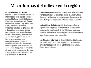 La Cordillera de los Andes  comienza a disminuir en altura. La máximas en esta región  son el cerro el Palomo con 4.850 msnm., El Alto de los Arrieros con 5.000 msnm. y el volcán Tinguririca con 4.280 msnm. La actividad volcánica también se presenta en esta región, generando aguas termales de gran renombre como las de Cauquenes y las del Flaco. Al sur de la región aparece en forma pronunciada una precordillera que recibe el nombre de montaña. Debemos indicar que en esta cordillera se encuentra el segundo yacimiento de cobre más importante del país y que pertenece a Codelco-Chile: El yacimiento  el Teniente. La  Depresión Intermedia  corresponde a la cuenca de Rancagua la que se extiende entre la Angostura de Paine por el Norte y la angostura de Pelequén al Sur. En este lugar la Depresión Intermedia se ensancha.  La  Cordillera de la Costa  pierde altura en forma significativa llegando a fundirse con la Depresión Intermedia. La altura de la cordillera no alcanza a superar los 800 mts., dando paso a planicies litorales que alcanzan una gran extensión.  Las  Planicies Litorales  se desarrollan hasta alcanzar máximos de 25 a 30 kms, llegando a confundirse en algunos sectores con la Cordillera de la Costa. Ejemplo: Pichilemu Macroformas del relieve en la región 