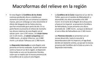 En esta Región la  Cordillera de los Andes  continúa perdiendo altura a medida que aumenta la Laltitud, aún así conserva su aspecto macizo, pero sin embargo se nota claramente el efecto del desgaste de los hielos eternos, que han erosionado gran parte de ella. En su parte Norte se presenta el relieve de montaña. Las alturas máximas de esta Región son el volcán Lanín  con 3.747 msnm.; el Vo lcán Llaima  con 3.125 msnm., el  volcán Lonquimay  con 2.890 msnm., el volcán Villarrica  con 2.840 msnm. y el volcán Tolhuaca con 2.780 msnm.  La  Depresión Intermedia  en esta Región está presente en forma ondulada. A partir del sector centro y hacia el sur de la región, la Depresión Intermedia se une con las planicies litorales, razón que se explica por la escasa presencia de la Cordillera de la costa en esta Región.    La  Cordillera de la Costa  reaparece al sur del río Toltén, pero con el nombre de Mahuidanchi  y alcanzando una altura promedio a los 500 msnm. En el norte de la Región de la Araucanía y hasta el río Imperial  se presenta la Cordillera de Nahuelbuta, la que presenta una altura promedio de  1.000 msnm., aunque se destacan el cerro Altos de Nahuelbuta con 1.565 msnm. Las  Planicies Litorales  se presentan con un escaso desarrollo, hasta la zona de la desembocadura del río Imperial y el lago Budi, donde son bastante anchas, ya que por la escasa presencia del Cordillera de la Costa se unen a la Depresión Intermedia. Macroformas del relieve en la región 