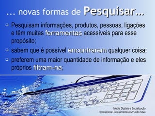 Pesquisam informações, produtos, pessoas, ligações e têm muitas  ferramentas  acessíveis para esse propósito; sabem que é possível  encontrarem  qualquer coisa; preferem uma maior quantidade de informação e eles próprios  filtram-na ; ... novas formas de   Pesquisar… 