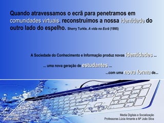 Quando atravessamos o ecrã para penetramos em   comunidades virtuais ,  reconstruímos a nossa  identidade   do outro lado do espelho.  Sherry Turkle.   A vida no Ecrã  (1995) ‏ ...com uma  nova forma   de... A Sociedade do Conhecimento e Informação produz novas  identidades   ... ... uma nova geração de  estudantes   ... 