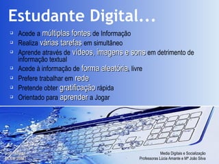 Estudante Digital...   Acede   a   múltiplas fontes   de Informação Realiza   várias tarefas   em simultâneo Aprende através de   vídeos, imagens e sons   em detrimento de informação textual Acede à informação de   forma aleatória , livre Prefere trabalhar em   rede Pretende obter   gratificação   rápida Orientado para   aprender   a Jogar 