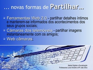 Ferramentas Web 2.0   - partilhar  detalhes íntimos e manterem-se informados dos acontecimentos dos seus grupos sociais; Câmaras dos telemóveis   - partilhar imagens instantaneamente com os amigos; Web câmaras ; ... novas formas de   Partilhar… 