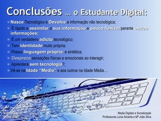 Nasce  Tecnológico e  Devolve  a informação não tecnológica; É rápido a  assimilar  a  sua informação  e  pouco flexível  perante  outras informações; É um verdadeiro  adicto  tecnológico; Tem  identidade  muito própria; Possui  linguagem própria   e sintética; Despreza  sensações físicas e emocionais ao interagir; Aprenderá  sem tecnologia ?; Vê-se na  Idade “Media”  e aos outros na Idade Média… Conclusões  … o Estudante Digital: 