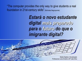 Estará o novo estudante digital  mais preparado  para o  futuro  do que o imigrante digital? “ The computer provides the only way to give students a real foundation in 21st-century skills”   (Nicholas Negroponte) 