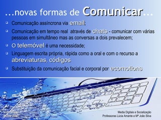 Comunicação assíncrona via   email ; Comunicação em tempo real  através de   chats   - comunicar  com várias pessoas em simultâneo mas as conversas a dois prevalecem; O  telemóvel   é  uma necessidade; Linguagem escrita própria, rápida como a oral e com o recurso a   abreviaturas ,  códigos Substituição da comunicação facial e corporal por   ecomotions ...novas formas de   Comunicar ... 