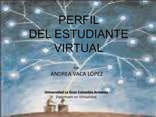PERFIL DEL ESTUDIANTE VIRTUAL Por: ANDREA VACA LÓPEZ Universidad La Gran Colombia Armenia Diplomado en Virtualidad 