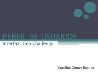 PERFIL DE USUARIOS Carolina Gómez Bayona Interfaz: Geo Challenge 