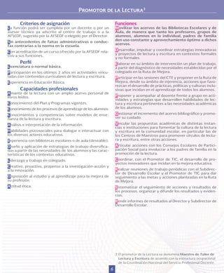 6
Promotor de la Lectura3
Funciones
Movilizar los acervos de las Bibliotecas Escolares y de
Aula, de manera que tanto los profesores, grupos de
alumnos, alumnos en lo individual, padres de familia
den uso constante y aprovechamiento óptimo a dichos
acervos.
Desarrollar, impulsar y coordinar estrategias innovadoras
y proyectos de lectura y escritura en contextos formales
y no formales.
Elaborar en su ámbito de intervención un plan de trabajo,
a partir del diagnóstico de necesidades establecidas por el
colegiado en la Ruta de Mejora.
Participar en las sesiones del CTE y proponer en la Ruta de
Mejora, desde su ámbito de injerencia, acciones que favo-
rezcan el desarrollo de prácticas, políticas y culturas inclu-
sivas que incidan en el aprendizaje de todos los alumnos.
Proponer y acompañar al docente frente a grupo en acti-
vidades y estrategias que desarrollen habilidades de lec-
tura y escritura pertinentes a las necesidades académicas
de los alumnos.
Gestionar el incremento del acervo bibliográfico y promo-
ver su cuidado.
Vincular las propuestas académicas de distintas instan-
cias e instituciones para fomentar la cultura de la lectura
y escritura en la comunidad escolar, en particular las de
los Centros de Maestros para promover círculos de lectu-
ra y escritura, entre otras acciones.
Articular acciones con los Consejos Escolares de Partici-
pación Social para involucrar a los padres de familia en la
promoción de la lectura.
Coordinar, con el Promotor de TIC, el desarrollo de pro-
yectos innovadores que incidan en la mejora educativa.
Realizar reuniones de trabajo periódicas con el Subdirec-
tor de Desarrollo Escolar y el Promotor de TIC para dar
seguimiento a las metas y acciones planteadas en la Ruta
de Mejora.
Sistematizar el seguimiento de acciones y resultados de
los procesos, organizar y difundir los resultados y eviden-
cias.
Rendir informes de resultados al Director y Subdirector de
Desarrollo Escolar.
Criterios de asignación
La función podrá ser cumplida por un docente o por un
asesor técnico ya adscrito al centro de trabajo o a la
AFSEDF; sugerido por la AFSEDF o elegido por el Director.
Sin antecedentes de faltas administrativas o conduc-
tas contrarias a la norma en la escuela.
Con acreditación de un curso ofrecido por la AFSEDF rela-
tivo a sus funciones..
Perfil
Licenciatura o normal básica.
Participación en los últimos 2 años en actividades vincu-
ladas con contenidos curriculares de lectura y escritura.
Experiencia en Educación Básica.
Capacidades profesionales
Amante de la lectura con un amplio acervo personal de
libros leídos.
Conocimiento del Plan y Programas vigentes.
Conocimiento de los procesos de aprendizaje de los alumnos.
Conocimientos y competencias sobre modelos de ense-
ñanza de la lectura y escritura.
Análisis e interpretación de la información.
Habilidades psicosociales para dialogar e interactuar con
los diversos actores educativos.
Experiencia con bibliotecas escolares o de aula (deseable).
Diseño y aplicación de estrategias de trabajo diversifica-
das a partir de las necesidades de los alumnos y las carac-
terísticas de los contextos educativos.
Liderazgo y trabajo en colegiado.
Creativo, proactivo, propenso a la investigación-acción y
a la innovación.
Disposición al estudio y al aprendizaje para la mejora de
su profesión.
Actitud ética.
3 	El promotor de la Lectura se denomina Maestro de Taller de
Lectura y Escritura de acuerdo con la estructura ocupacional
de la Coordinación Nacional del Servicio Profesional Docente.
 