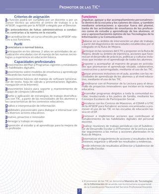 7
Promotor de las TIC4
Funciones
Impulsar, apoyar y dar acompañamiento personalmen-
te dentro de la escuela y los salones de clase, y también
mediante orientaciones a ejecutar fuera del plantel,
tanto de las actividades de enseñanza de los profeso-
res como de estudio y aprendizaje de loa alumnos, el
uso y aprovechamiento óptimo de las Tecnologías de la
Información y la Comunicación.
Elaborar en su ámbito de intervención un plan de trabajo,
a partir del diagnóstico de necesidades establecidas por el
colegiado en la Ruta de Mejora.
Participar en las sesiones del CTE y proponer en la Ruta de
Mejora, desde su ámbito de injerencia, acciones que favo-
rezcan el desarrollo de prácticas, políticas y culturas inclu-
sivas que incidan en el aprendizaje de todos los alumnos.
Proponer y acompañar al maestro de grupo en activida-
des que promuevan el aprendizaje situado, colaborativo,
constructivo y autorregulado, mediante el uso de las TIC.
Apoyar procesos inclusivos en el aula, acordes con las ne-
cesidades de aprendizaje de los alumnos y al nivel educa-
tivo, mediante el uso de las TIC.
Coordinarse con el Promotor de la Lectura para el desa-
rrollo de proyectos innovadores que incidan en la mejora
educativa.
Desarrollar programas dirigidos a toda la comunidad es-
colar, involucrando a los padres de familia, mediante los
Consejos Escolares de Participación Social.
Vincularse con los Centros de Maestros, el CDIAR o UTIC
de la AFSEDF para fortalecer acciones encaminadas a pro-
mover el uso de las TIC en las escuelas de educación bá-
sica en el DF.
Promover e implementar acciones que contribuyan al
fortalecimiento de las habilidades digitales del personal
docente.
Realizar reuniones de trabajo periódicas con el Subdirec-
tor de Desarrollo Escolar y el Promotor de la Lectura para
dar seguimiento a las metas y acciones planteadas en la
Ruta de Mejora.
Sistematizar el seguimiento de acciones y resultados de los
procesos, organizar y difundir los resultados y evidencias.
Rendir informes de resultados al Director y Subdirector de
Desarrollo Escolar.
4 	El promotor de las TIC se denomina Maestro de Tecnologías
de la Información de acuerdo con la estructura ocupacional
de la Coordinación Nacional del Servicio Profesional Docente.
Criterios de asignación
La función podrá ser cumplida por un docente o por un
asesor técnico ya adscrito al centro de trabajo o a la
AFSEDF; sugerido por la AFSEDF o elegido por el Director.
Sin antecedentes de faltas administrativas o conduc-
tas contrarias a la norma en la escuela.
Con acreditación de un curso ofrecido por la AFSEDF rela-
tivo a sus funciones.
Perfil
Licenciatura o normal básica.
Participación en los últimos 2 años en actividades de ac-
tualización vinculadas con el manejo de las nuevas tecno-
logías y experiencia en educación básica.
Capacidades profesionales
Conocimiento del Plan y Programas vigentes y estándares
de habilidades digitales.
Conocimiento sobre modelos de enseñanza y aprendizaje
utilizando las nuevas tecnologías.
Conocimiento básicos del manejo de software (procesa-
dor de texto, hoja de cálculo y presentaciones digitales,
navegación en la Internet).
Conocimiento básico para soporte y mantenimiento de
equipo de cómputo (deseable).
Diseño y aplicación de estrategias de trabajo diversifica-
das con TIC, a partir de las necesidades de los alumnos y
las características de los contextos educativos.
Análisis e interpretación de información.
Habilidades psicosociales para dialogar e interactuar con
los diversos actores educativos.
Creativo, proactivo e innovador.
Liderazgo y trabajo en equipo.
Disposición al estudio y al aprendizaje para la mejora de
su profesión.
 