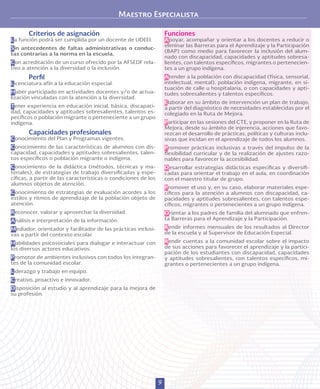 9
Criterios de asignación
La función podrá ser cumplida por un docente de UDEEI.
Sin antecedentes de faltas administrativas o conduc-
tas contrarias a la norma en la escuela.
Con acreditación de un curso ofrecido por la AFSEDF rela-
tivo a atención a la diversidad o la inclusión.
Perfil
Licenciatura afín a la educación especial.
Haber participado en actividades docentes y/o de actua-
lización vinculadas con la atención a la diversidad.
Tener experiencia en educación inicial, básica, discapaci-
dad, capacidades y aptitudes sobresalientes, talentos es-
pecíficos o población migrante o perteneciente a un grupo
indígena.
Capacidades profesionales
Conocimiento del Plan y Programas vigentes.
Conocimiento de las características de alumnos con dis-
capacidad, capacidades y aptitudes sobresalientes, talen-
tos específicos o población migrante o indígena.
Conocimiento de la didáctica (métodos, técnicas y ma-
teriales), de estrategias de trabajo diversificadas y espe-
cíficas, a partir de las características o condiciones de los
alumnos objetos de atención.
Conocimiento de estrategias de evaluación acordes a los
estilos y ritmos de aprendizaje de la población objeto de
atención.
Reconocer, valorar y aprovechar la diversidad.
Análisis e interpretación de la información.
Mediador, orientador y facilitador de las prácticas inclusi-
vas a partir del contexto escolar.
Habilidades psicosociales para dialogar e interactuar con
los diversos actores educativos.
Promotor de ambientes inclusivos con todos los integran-
tes de la comunidad escolar.
Liderazgo y trabajo en equipo.
Creativo, proactivo e innovador.
Disposición al estudio y al aprendizaje para la mejora de
su profesión.
Funciones
Apoyar, acompañar y orientar a los docentes a reducir o
eliminar las Barreras para el Aprendizaje y la Participación
(BAP) como medio para favorecer la inclusión del alum-
nado con discapacidad, capacidades y aptitudes sobresa-
lientes, con talentos específicos, migrantes o pertenecien-
tes a un grupo indígena.
Atender a la población con discapacidad (física, sensorial,
intelectual, mental), población indígena, migrante, en si-
tuación de calle u hospitalaria, o con capacidades y apti-
tudes sobresalientes y talentos específicos.
Elaborar en su ámbito de intervención un plan de trabajo,
a partir del diagnóstico de necesidades establecidas por el
colegiado en la Ruta de Mejora.
Participar en las sesiones del CTE, y proponer en la Ruta de
Mejora, desde su ámbito de injerencia, acciones que favo-
rezcan el desarrollo de prácticas, políticas y culturas inclu-
sivas que incidan en el aprendizaje de todos los alumnos.
Promover prácticas inclusivas a través del impulso de la
flexibilidad curricular y de la realización de ajustes razo-
nables para favorecer la accesibilidad.
Desarrollar estrategias didácticas específicas y diversifi-
cadas para orientar el trabajo en el aula, en coordinación
con el maestro titular de grupo.
Promover el uso y, en su caso, elaborar materiales espe-
cíficos para la atención a alumnos con discapacidad, ca-
pacidades y aptitudes sobresalientes, con talentos espe-
cíficos, migrantes o pertenecientes a un grupo indígena.
Orientar a los padres de familia del alumnado que enfren-
ta Barreras para el Aprendizaje y la Participación.
Rendir informes mensuales de los resultados al Director
de la escuela y al Supervisor de Educación Especial.
Rendir cuentas a la comunidad escolar sobre el impacto
de sus acciones para favorecer el aprendizaje y la partici-
pación de los estudiantes con discapacidad, capacidades
y aptitudes sobresalientes, con talentos específicos, mi-
grantes o pertenecientes a un grupo indígena.
Maestro Especialista
 