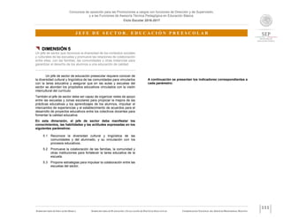 Concursos de oposición para las Promociones a cargos con funciones de Dirección y de Supervisión,
y a las Funciones de Asesoría Técnica Pedagógica en Educación Básica.
Ciclo Escolar 2016-2017
J E F E D E S E C T O R . E D U C A C I Ó N P R E E S C O L A R
SUBSECRETARÍA DE EDUCACIÓN BÁSICA SUBSECRETARÍA DE PLANEACIÓN Y EVALUACIÓN DE POLÍTICAS EDUCATIVAS COORDINACIÓN NACIONAL DEL SERVICIO PROFESIONAL DOCENTE
111
 DIMENSIÓN 5
Un jefe de sector que reconoce la diversidad de los contextos sociales
y culturales de las escuelas y promueve las relaciones de colaboración
entre ellas, con las familias, las comunidades y otras instancias para
garantizar el derecho de los alumnos a una educación de calidad.
Un jefe de sector de educación preescolar requiere conocer de
la diversidad cultural y lingüística de las comunidades para vincularlos
con la tarea educativa y asegurar que en las aulas y escuelas del
sector se aborden los propósitos educativos vinculados con la visión
intercultural del currículo.
También el jefe de sector debe ser capaz de organizar redes de apoyo
entre las escuelas y zonas escolares para propiciar la mejora de las
prácticas educativas y los aprendizajes de los alumnos, impulsar el
intercambio de experiencias y el establecimiento de acuerdos para el
desarrollo de proyectos educativos entre los colectivos docentes para
fomentar la calidad educativa.
En esta dimensión, el jefe de sector debe manifestar los
conocimientos, las habilidades y las actitudes expresadas en los
siguientes parámetros:
5.1 Reconoce la diversidad cultural y lingüística de las
comunidades y del alumnado, y su vinculación con los
procesos educativos.
5.2 Promueve la colaboración de las familias, la comunidad y
otras instituciones para fortalecer la tarea educativa de la
escuela.
5.3 Propone estrategias para impulsar la colaboración entre las
escuelas del sector.
A continuación se presentan los indicadores correspondientes a
cada parámetro:
 