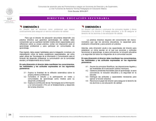 Concursos de oposición para las Promociones a cargos con funciones de Dirección y de Supervisión,
y a las Funciones de Asesoría Técnica Pedagógica en Educación Básica.
Ciclo Escolar 2016-2017
D I R E C T O R . E D U C A C I Ó N S E C U N D A R I A
SUBSECRETARÍA DE EDUCACIÓN BÁSICA SUBSECRETARÍA DE PLANEACIÓN Y EVALUACIÓN DE POLÍTICAS EDUCATIVAS COORDINACIÓN NACIONAL DEL SERVICIO PROFESIONAL DOCENTE
38
 DIMENSIÓN 3
Un director que se reconoce como profesional que mejora
continuamente para asegurar un servicio educativo de calidad.
Para que el director de educación secundaria desarrolle una
práctica directiva que garantice aprendizajes de calidad, debe
comprender que su quehacer también implica tener capacidades para
reflexionar sobre su propia práctica, contar con disposición para el
aprendizaje profesional y para participar en comunidades de
aprendizaje.
Para lograrlo, debe poseer habilidades para la indagación, la lectura y la
interpretación crítica de textos académicos especializados, así como
saber utilizar las Tecnologías de la Información y Comunicación para el
fomento del desarrollo profesional, la comunicación con la comunidad
escolar y el fortalecimiento de su función.
En esta dimensión el director debe manifestar los conocimientos,
las habilidades y las actitudes expresadas en los siguientes
parámetros:
3.1 Explica la finalidad de la reflexión sistemática sobre la
propia práctica profesional.
3.2 Considera el estudio y la participación en redes y
comunidades de aprendizaje como medios para su
desarrollo profesional.
3.3 Explica la contribución de las Tecnologías de la Información
y la Comunicación (TIC) en el fortalecimiento y desarrollo
de la tarea directiva.
 DIMENSIÓN 4
Un director que asume y promueve los principios legales y éticos
inherentes a su función y al trabajo educativo, a fin de asegurar el
derecho de los alumnos a una educación de calidad.
La práctica directiva requiere del conocimiento del marco
normativo que rige los servicios educativos, la capacidad para
analizarlo críticamente y para ponerlo en práctica.
Además, esta dimensión alude a las capacidades del director para
establecer un clima escolar en el que sus acciones y actitudes
favorezcan el aprendizaje, la sana convivencia, la inclusión educativa
y la seguridad de todos los integrantes de la comunidad escolar.
En esta dimensión el director debe manifestar los conocimientos,
las habilidades y las actitudes expresadas en los siguientes
parámetros:
4.1. Asume los principios filosóficos, las disposiciones legales y
las finalidades de la educación pública mexicana.
4.2 Gestiona ambientes favorables para el aprendizaje, la sana
convivencia, la inclusión educativa y la seguridad en la
escuela.
4.3 Distingue las actitudes y capacidades necesarias para
ejercer la función directiva.
4.4 Reconoce el papel del director para asegurar el derecho de
los alumnos a una educación de calidad.
 