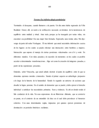 100
Noveno (La infinita afugia perdularia)
Terminaba el desayuno, cuando llamaron a la puerta. Un día antes había regresado de Villa
Realidad. Estuve allí, en razón a la verificación necesaria en términos de la inexistencia de
equilibrio entre maldad y virtud. Ante todo, porque ya he trasegado por varias vidas, sin
encontrar esa posibilidad Era una mujer bien formada. Expresaba unos treinta años. Me dijo:
vengo de parte del señor Verdaguer. Él me informó que usted necesitaba información acerca
de los lugares en los cuales se puede efectuar una interacción entre hombres y mujeres.
Interacción que supone el manejo de ciertas posiciones relacionadas con el ir y venir. En
diferentes mundos. Con vidas pasadas y la sucesión de momentos en los cuales es posible
acceder a determinadas transformaciones. Algo así como la creación de imágenes pasadas, a
partir de las repeticiones presentes.
Entiendo, señor Viracocha, que usted anhela destruir el punto de equilibrio entre lo que se
denomina opciones morales e inmorales. Siendo el primer aspecto un subterfugio propuesto
a lo largo de la historia de la humanidad. Siendo lo segundo un universo de acciones que
desafía la lógica perenne. En el sentido de demostrar que se puede y debe ejercer el derecho
individual a satisfacer las necesidades primarias. Sexo y violencia. Es ahí en donde reside el
hilo conductor de la vida. No esas expresiones de un filisteísmo diletante, que se convierte
en pauta, en el contexto de un entendido de ética en el cual debe prevalecer el bienestar
colectivo. Con unas determinadas reglas, impuestas por quienes ejercen posiciones de
dominación en periodos históricos oscilantes.
 