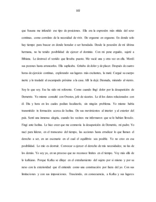 102
que Susana me infundió ese tipo de posiciones. Ella era la expresión más nítida del sexo
continuo, como correlato de la necesidad de vivir. De orgasmo en orgasmo. En donde solo
hay tiempo para buscar en donde horadar o ser horadada. Desde la posesión de mi última
hermana, no he tenido posibilidad de ejercer el dominio. Con mi pene erguido, sujeté a
Bibiana. Le destrocé el vestido que llevaba puesto. Me vacié una y otra vez en ella. Mordí
sus pezones hasta arrancarlos. Ella suplicaba. Gritaba de dolor y de placer. Después de cuatro
horas de ejercicio continuo, explorando sus lugares más excitantes, la maté. Cargué su cuerpo
inerte y lo trasladé al escampado próximo a la casa. Allí la dejé. Desnuda, mirando al viento.
Soy lo que soy. Ese ha sido mi referente. Como cuando fingí dolor por la desaparición de
Demetrio. Yo mismo consulté con Orestes, jefe de sicarios. Le dí los datos relacionados con
él. Día y hora en los cuales podían localizarlo, sin ningún problema. Yo mismo había
transmitido in formación acerca de Isolina. De sus movimientos al interior y al exterior del
país. Sentí una inmensa alegría, cuando los vecinos me informaron que se lo habían llevado.
Fingí ante Isolina. Le hice creer que me conmovía la desaparición de Demetrio, mi padre. Yo
nací para liderar, en el transcurso del tiempo, las acciones hasta erradicar lo que llaman el
derecho a ser, en un escenario en el cual el equilibrio sea posible. Yo no creo en esa
posibilidad. Lo mío es destruir. Convocar a ejercer el derecho de mis necesidades; no las de
los demás. Yo soy yo, en un proceso que no reconoce límites en el tiempo. Voy más allá de
lo kafkiano. Porque Kafka se diluye en el extrañamiento del sujeto por si mismo y por su
nexo con la exterioridad que él entiende como una construcción por fuera del yo. Con sus
limitaciones y con sus imposiciones. Trasciendo, en consecuencia, a Kafka y sus lugares
 