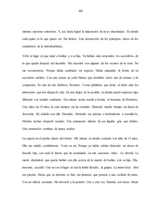 104
mismas opciones anteriores. Y, así, hasta lograr la imposición de un yo diseminado. En donde
cada quien es lo que quiera ser. Sin límites. Una destrucción de los principios éticos de los
estafadores de la individualidad.,
Volví al lugar en que maté a Isolina y a su hija. Ya habían sido removidos los escombros, de
lo que quedó después del incendio. Me encontré con algunos de los vecinos de la zona. No
me reconocieron. Porque había cambiado mi aspecto. Había adquirido la forma de un
sacerdote católico. Con una sotana de color blanco que irradiaba cierto aire de ternura y de
compasión. Es uno de mis disfraces favoritos. Como plañidera que invita al dolor ante los
infortunios que nos depara la vida. En una lógica de lo posible; en donde puedo expresar algo
diferente a lo sentido realmente. Esa misma noche asedié a Ivonne, la hermana de Demetrio.
Una chica de 18 años, la cual siempre me ha excitado. Disimulé mucho tiempo mi deseo de
devorarla. He soñado con ella. Desnuda. Abriendo sus piernas e invitándome a avasallarla.
Muchas noches desperté vaciado. Una emanación infinita de ese líquido gris, que deleito.
Una emanación continua de nunca acabar.
La esperé en el predio afuera del barrio. Allí mismo en donde consumí a la niña de 13 años.
Ella me saludó cordialmente. Creía en mí. Porque yo había sabido disimular mi deseo de
hacerla mía, con toda la fuerza que he acumulado en mis sucesivas vidas. La abordé. Le
mentí, diciéndole que quería hablar con ella acerca de la muerte de Isolina y de su hija. Ella,
inocente, accedió. Una vez en el lugar al cual la había llevado., la golpee. La inmovilicé. Abrí
sus piernas. Hasta que su abertura se hizo tan inmensa que parecía a una cavidad de mina.
Con un clítoris acezante. Me desvestí y la penetré. Una y otra vez. Durante seis horas. Hasta
 