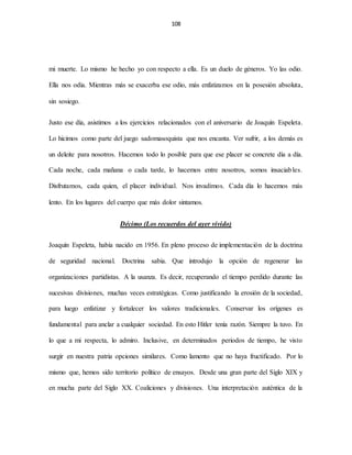108
mi muerte. Lo mismo he hecho yo con respecto a ella. Es un duelo de géneros. Yo las odio.
Ella nos odia. Mientras más se exacerba ese odio, más enfatizamos en la posesión absoluta,
sin sosiego.
Justo ese día, asistimos a los ejercicios relacionados con el aniversario de Joaquín Espeleta.
Lo hicimos como parte del juego sadomasoquista que nos encanta. Ver sufrir, a los demás es
un deleite para nosotros. Hacemos todo lo posible para que ese placer se concrete día a día.
Cada noche, cada mañana o cada tarde, lo hacemos entre nosotros, somos insaciables.
Disfrutamos, cada quien, el placer individual. Nos invadimos. Cada día lo hacemos más
lento. En los lugares del cuerpo que más dolor sintamos.
Décimo (Los recuerdos del ayer vivido)
Joaquín Espeleta, había nacido en 1956. En pleno proceso de implementación de la doctrina
de seguridad nacional. Doctrina sabia. Que introdujo la opción de regenerar las
organizaciones partidistas. A la usanza. Es decir, recuperando el tiempo perdido durante las
sucesivas divisiones, muchas veces estratégicas. Como justificando la erosión de la sociedad,
para luego enfatizar y fortalecer los valores tradicionales. Conservar los orígenes es
fundamental para anclar a cualquier sociedad. En esto Hitler tenía razón. Siempre la tuvo. En
lo que a mi respecta, lo admiro. Inclusive, en determinados periodos de tiempo, he visto
surgir en nuestra patria opciones similares. Como lamento que no haya fructificado. Por lo
mismo que, hemos sido territorio político de ensayos. Desde una gran parte del Siglo XIX y
en mucha parte del Siglo XX. Coaliciones y divisiones. Una interpretación auténtica de la
 