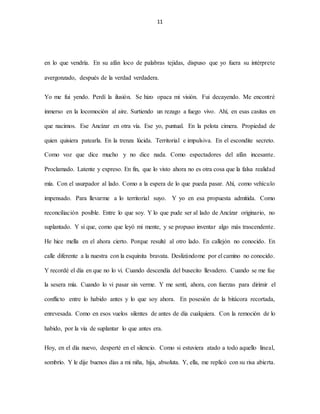 11
en lo que vendría. En su afán loco de palabras tejidas, dispuso que yo fuera su intérprete
avergonzado, después de la verdad verdadera.
Yo me fui yendo. Perdí la ilusión. Se hizo opaca mi visión. Fui decayendo. Me encontré
inmerso en la locomoción al aire. Surtiendo un rezago a fuego vivo. Ahí, en esas casitas en
que nacimos. Ese Ancízar en otra vía. Ese yo, puntual. En la pelota cimera. Propiedad de
quien quisiera patearla. En la trenza lúcida. Territorial e impulsiva. En el escondite secreto.
Como voz que dice mucho y no dice nada. Como espectadores del afán incesante.
Proclamado. Latente y expreso. En fin, que lo visto ahora no es otra cosa que la falsa realidad
mía. Con el usurpador al lado. Como a la espera de lo que pueda pasar. Ahí, como vehículo
impensado. Para llevarme a lo territorial suyo. Y yo en esa propuesta admitida. Como
reconciliación posible. Entre lo que soy. Y lo que pude ser al lado de Ancízar originario, no
suplantado. Y sí que, como que leyó mi mente, y se propuso inventar algo más trascendente.
He hice mella en el ahora cierto. Porque resulté al otro lado. En callejón no conocido. En
calle diferente a la nuestra con la esquinita bravata. Deslizándome por el camino no conocido.
Y recordé el día en que no lo vi. Cuando descendía del busecito llevadero. Cuando se me fue
la sesera mía. Cuando lo vi pasar sin verme. Y me sentí, ahora, con fuerzas para dirimir el
conflicto entre lo habido antes y lo que soy ahora. En posesión de la bitácora recortada,
enrevesada. Como en esos vuelos silentes de antes de día cualquiera. Con la remoción de lo
habido, por la vía de suplantar lo que antes era.
Hoy, en el día nuevo, desperté en el silencio. Como si estuviera atado a todo aquello lineal,
sombrío. Y le dije buenos días a mi niña, hija, absoluta. Y, ella, me replicó con su risa abierta.
 