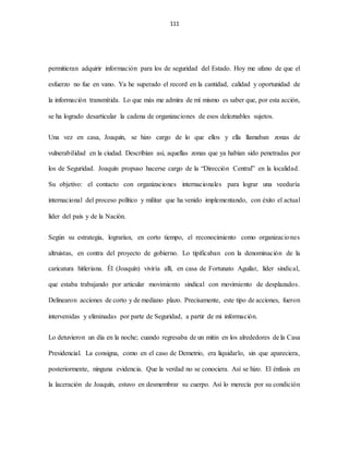 111
permitieran adquirir información para los de seguridad del Estado. Hoy me ufano de que el
esfuerzo no fue en vano. Ya he superado el record en la cantidad, calidad y oportunidad de
la información transmitida. Lo que más me admira de mí mismo es saber que, por esta acción,
se ha logrado desarticular la cadena de organizaciones de esos deleznables sujetos.
Una vez en casa, Joaquín, se hizo cargo de lo que ellos y ella llamaban zonas de
vulnerabilidad en la ciudad. Describían así, aquellas zonas que ya habían sido penetradas por
los de Seguridad. Joaquín propuso hacerse cargo de la “Dirección Central” en la localidad.
Su objetivo: el contacto con organizaciones internacionales para lograr una veeduría
internacional del proceso político y militar que ha venido implementando, con éxito el actual
líder del país y de la Nación.
Según su estrategia, lograrían, en corto tiempo, el reconocimiento como organizaciones
altruistas, en contra del proyecto de gobierno. Lo tipificaban con la denominación de la
caricatura hitleriana. Él (Joaquín) viviría allí, en casa de Fortunato Aguilar, líder sindical,
que estaba trabajando por articular movimiento sindical con movimiento de desplazados.
Delinearon acciones de corto y de mediano plazo. Precisamente, este tipo de acciones, fueron
intervenidas y eliminadas por parte de Seguridad, a partir de mi información.
Lo detuvieron un día en la noche; cuando regresaba de un mitin en los alrededores de la Casa
Presidencial. La consigna, como en el caso de Demetrio, era liquidarlo, sin que apareciera,
posteriormente, ninguna evidencia. Que la verdad no se conociera. Así se hizo. El énfasis en
la laceración de Joaquín, estuvo en desmembrar su cuerpo. Así lo merecía por su condición
 