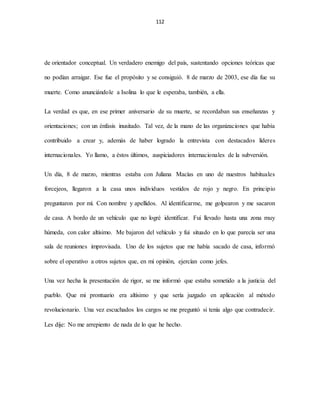 112
de orientador conceptual. Un verdadero enemigo del país, sustentando opciones teóricas que
no podían arraigar. Ese fue el propósito y se consiguió. 8 de marzo de 2003, ese día fue su
muerte. Como anunciándole a Isolina lo que le esperaba, también, a ella.
La verdad es que, en ese primer aniversario de su muerte, se recordaban sus enseñanzas y
orientaciones; con un énfasis inusitado. Tal vez, de la mano de las organizaciones que había
contribuido a crear y, además de haber logrado la entrevista con destacados líderes
internacionales. Yo llamo, a éstos últimos, auspiciadores internacionales de la subversión.
Un día, 8 de marzo, mientras estaba con Juliana Macías en uno de nuestros habituales
forcejeos, llegaron a la casa unos individuos vestidos de rojo y negro. En principio
preguntaron por mí. Con nombre y apellidos. Al identificarme, me golpearon y me sacaron
de casa. A bordo de un vehículo que no logré identificar. Fui llevado hasta una zona muy
húmeda, con calor altísimo. Me bajaron del vehículo y fui situado en lo que parecía ser una
sala de reuniones improvisada. Uno de los sujetos que me había sacado de casa, informó
sobre el operativo a otros sujetos que, en mi opinión, ejercían como jefes.
Una vez hecha la presentación de rigor, se me informó que estaba sometido a la justicia del
pueblo. Que mi prontuario era altísimo y que sería juzgado en aplicación al método
revolucionario. Una vez escuchados los cargos se me preguntó si tenía algo que contradecir.
Les dije: No me arrepiento de nada de lo que he hecho.
 